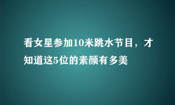 看女星参加10米跳水节目，才知道这5位的素颜有多美