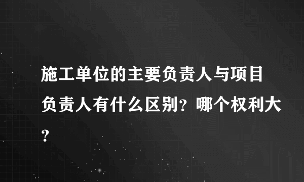 施工单位的主要负责人与项目负责人有什么区别？哪个权利大？