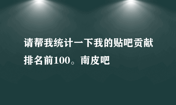 请帮我统计一下我的贴吧贡献排名前100。南皮吧