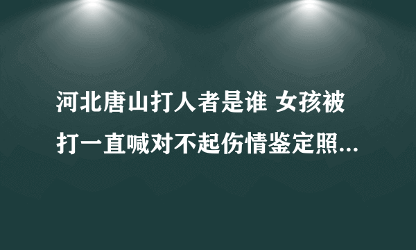 河北唐山打人者是谁 女孩被打一直喊对不起伤情鉴定照片出来了