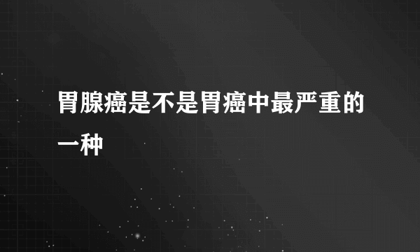 胃腺癌是不是胃癌中最严重的一种