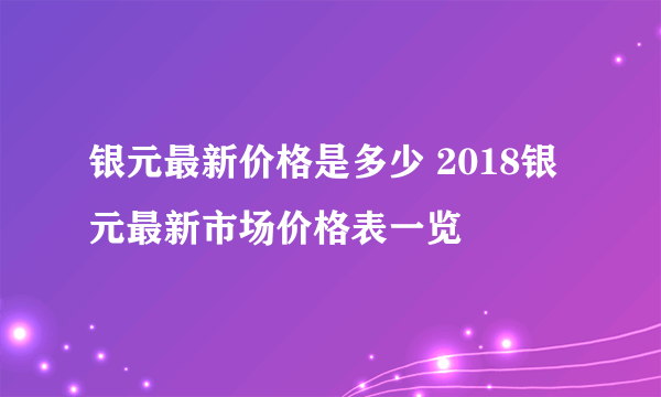 银元最新价格是多少 2018银元最新市场价格表一览