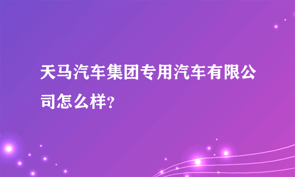 天马汽车集团专用汽车有限公司怎么样？