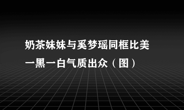 奶茶妹妹与奚梦瑶同框比美 一黑一白气质出众（图）