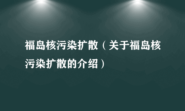 福岛核污染扩散（关于福岛核污染扩散的介绍）