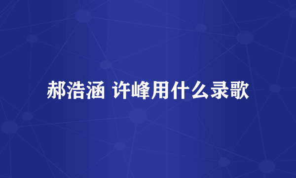 郝浩涵 许峰用什么录歌
