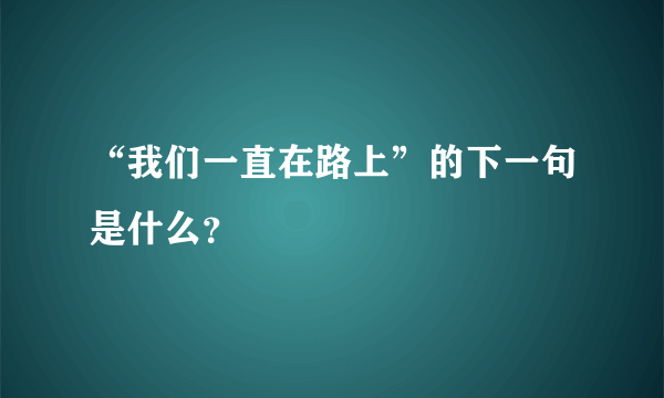 “我们一直在路上”的下一句是什么？