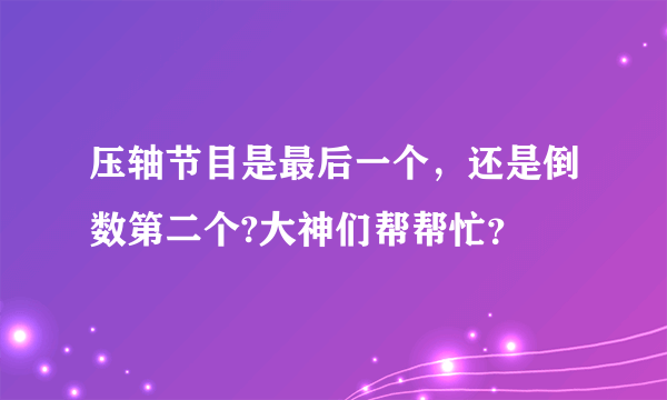压轴节目是最后一个，还是倒数第二个?大神们帮帮忙？