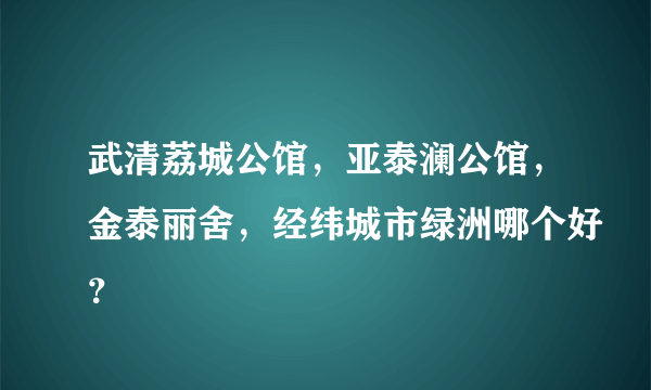 武清荔城公馆，亚泰澜公馆，金泰丽舍，经纬城市绿洲哪个好？