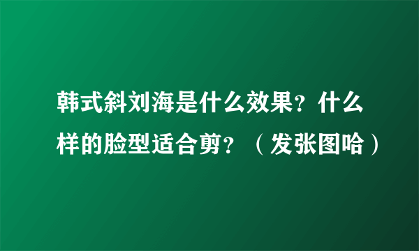韩式斜刘海是什么效果？什么样的脸型适合剪？（发张图哈）