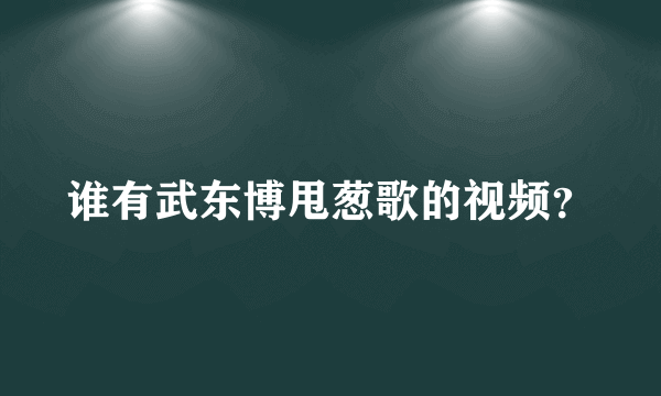 谁有武东博甩葱歌的视频？