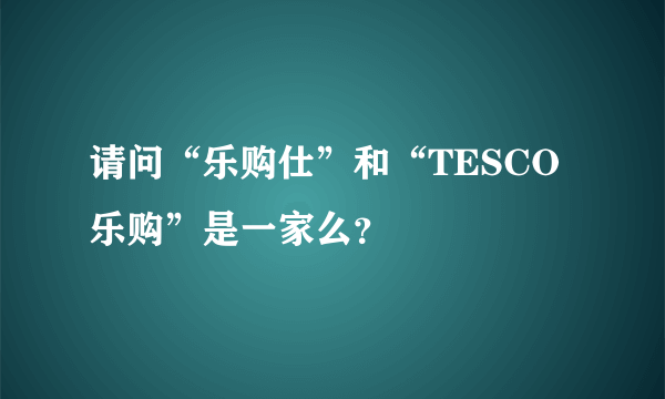 请问“乐购仕”和“TESCO乐购”是一家么？
