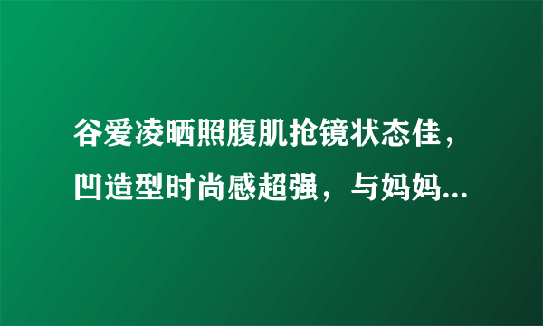 谷爱凌晒照腹肌抢镜状态佳，凹造型时尚感超强，与妈妈同框笑容美