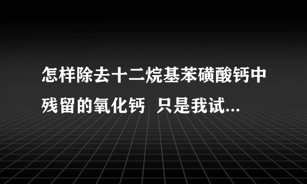 怎样除去十二烷基苯磺酸钙中残留的氧化钙  只是我试过很多种滤布都不能将十二烷基苯磺酸钙溶液与氧化钙粉末分离开。接下来可能试试加助滤剂。请问有没有什么好用的助滤剂介绍。