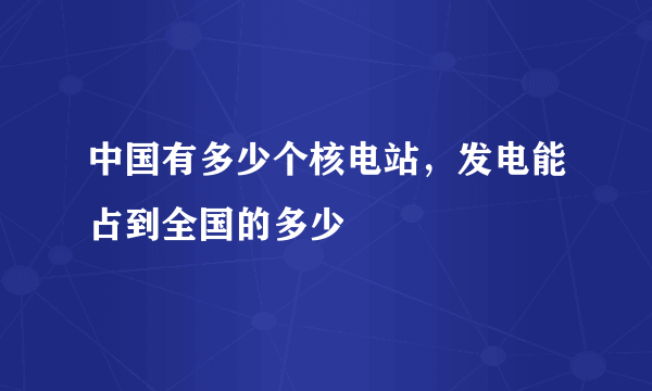 中国有多少个核电站，发电能占到全国的多少