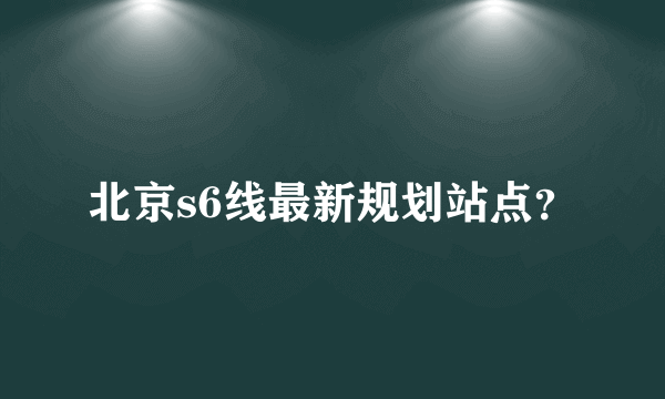 北京s6线最新规划站点？