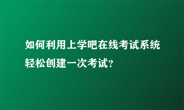 如何利用上学吧在线考试系统轻松创建一次考试？