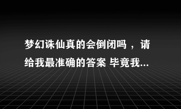 梦幻诛仙真的会倒闭吗 ，请给我最准确的答案 毕竟我玩了很久