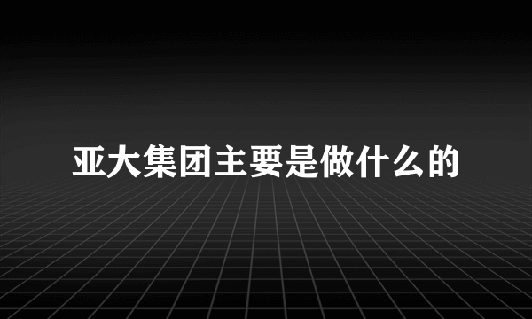 亚大集团主要是做什么的