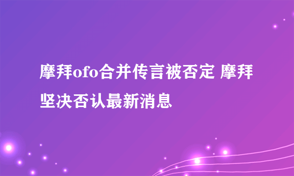 摩拜ofo合并传言被否定 摩拜坚决否认最新消息