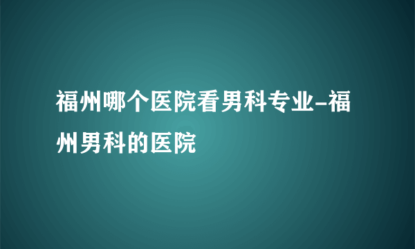 福州哪个医院看男科专业-福州男科的医院