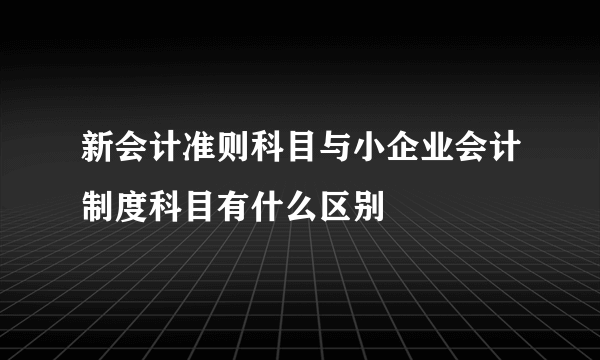 新会计准则科目与小企业会计制度科目有什么区别