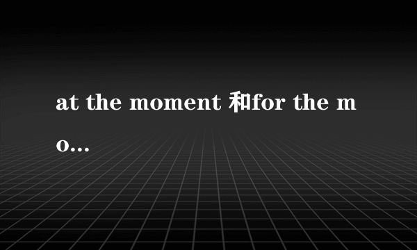 at the moment 和for the moment有什么区别?