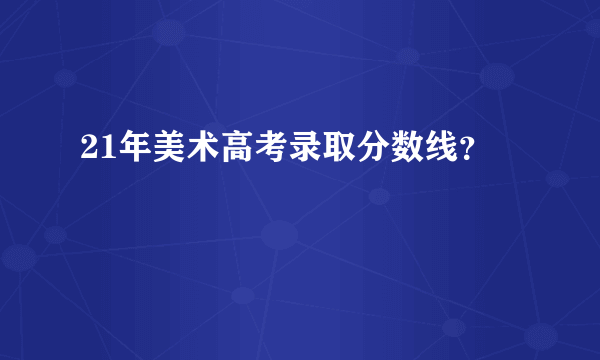21年美术高考录取分数线？