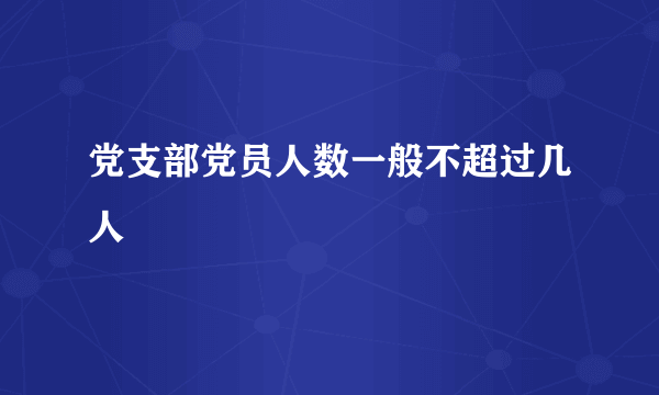 党支部党员人数一般不超过几人