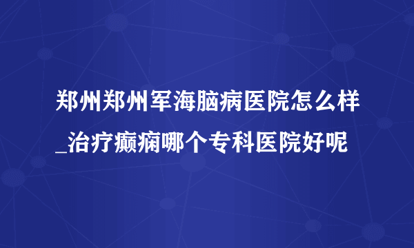郑州郑州军海脑病医院怎么样_治疗癫痫哪个专科医院好呢