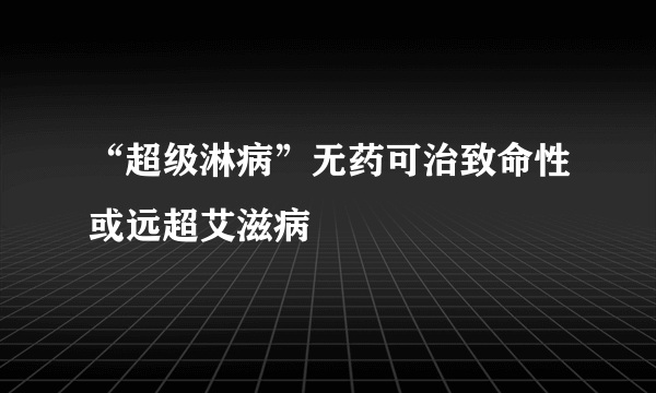 “超级淋病”无药可治致命性或远超艾滋病