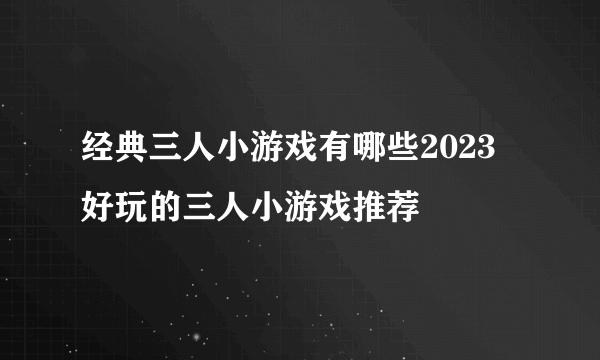 经典三人小游戏有哪些2023 好玩的三人小游戏推荐