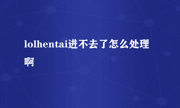 lolhentai进不去了怎么处理啊