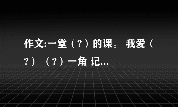 作文:一堂（?）的课。 我爱（?） （?）一角 记一位（?）的同学 （?）的爱 我学会了（?） （