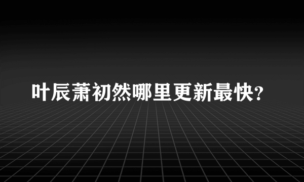 叶辰萧初然哪里更新最快？