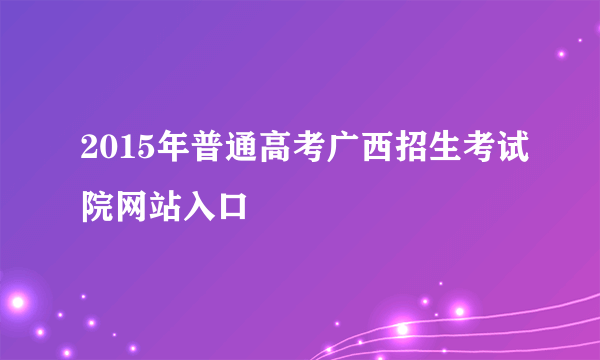 2015年普通高考广西招生考试院网站入口