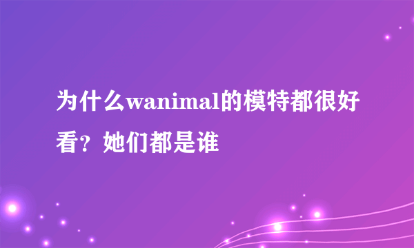 为什么wanimal的模特都很好看？她们都是谁