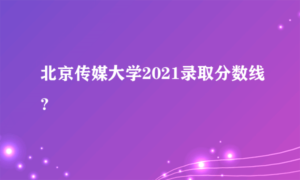 北京传媒大学2021录取分数线？
