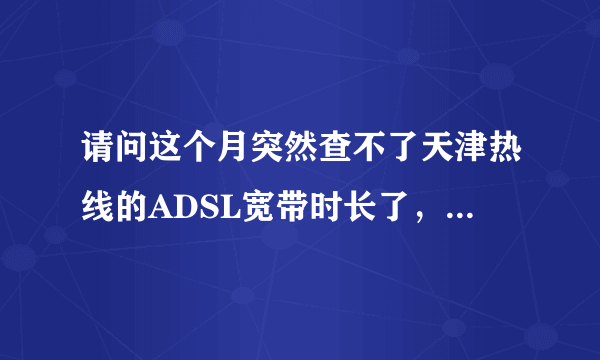 请问这个月突然查不了天津热线的ADSL宽带时长了，网页都没有了，怎么办？家里不是包月的