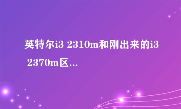 英特尔i3 2310m和刚出来的i3 2370m区别大吗？