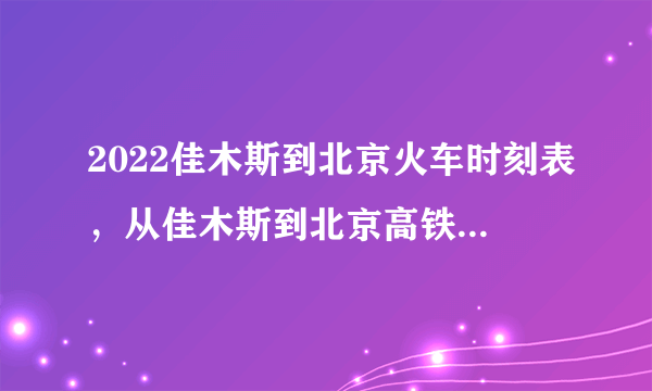 2022佳木斯到北京火车时刻表，从佳木斯到北京高铁最新消息