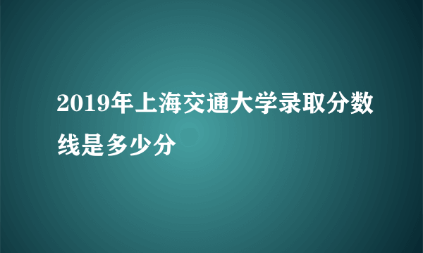 2019年上海交通大学录取分数线是多少分
