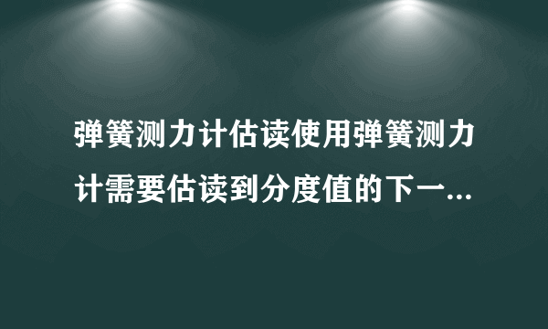 弹簧测力计估读使用弹簧测力计需要估读到分度值的下一位吗?怎么估读?例如分度值为0.2N