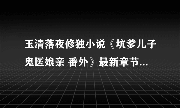 玉清落夜修独小说《坑爹儿子鬼医娘亲 番外》最新章节1免费阅读