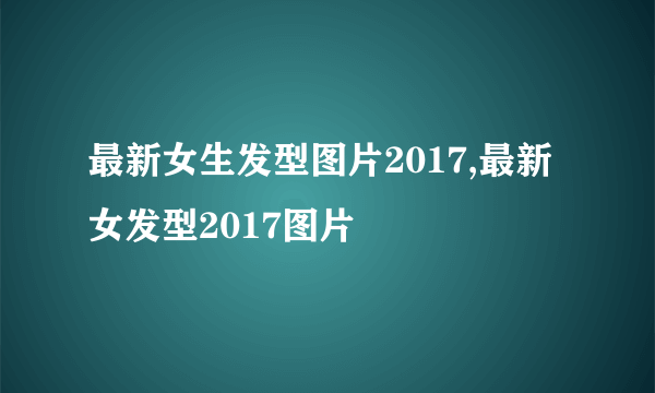 最新女生发型图片2017,最新女发型2017图片