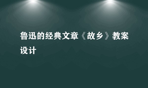 鲁迅的经典文章《故乡》教案设计