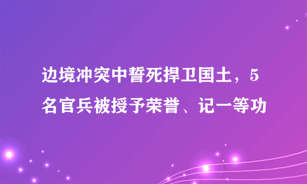 边境冲突中誓死捍卫国土，5名官兵被授予荣誉、记一等功