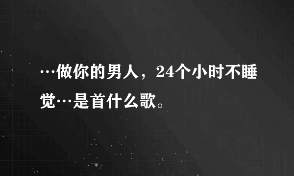 …做你的男人，24个小时不睡觉…是首什么歌。