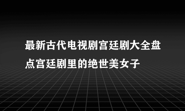 最新古代电视剧宫廷剧大全盘点宫廷剧里的绝世美女子