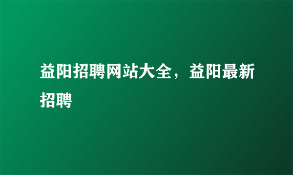 益阳招聘网站大全，益阳最新招聘